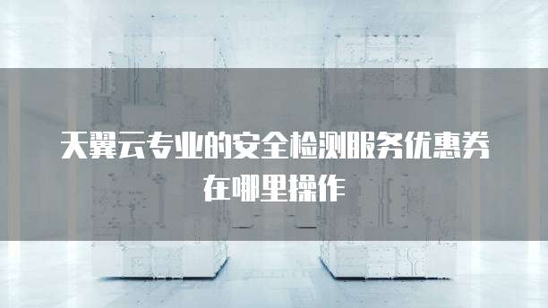 天翼云专业的安全检测服务优惠券在哪里操作