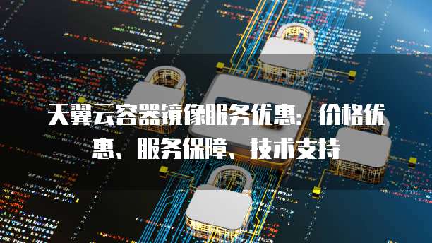 天翼云容器镜像服务优惠:价格优惠、服务保障、技术支持