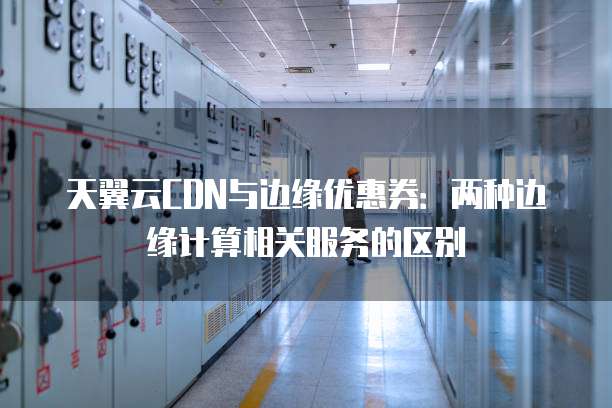 天翼云CDN与边缘优惠券:两种边缘计算相关服务的区别