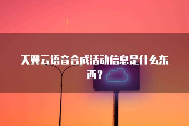 天翼云语音合成活动信息是什么东西？
