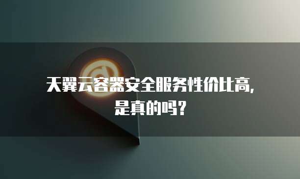 天翼云容器安全服务性价比高,是真的吗?