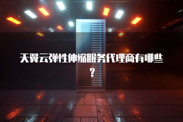 天翼云弹性伸缩服务代理商有哪些?