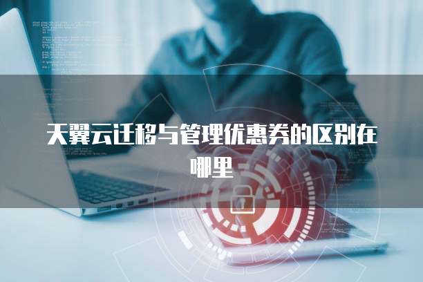 天翼云迁移与管理优惠券的区别在哪里