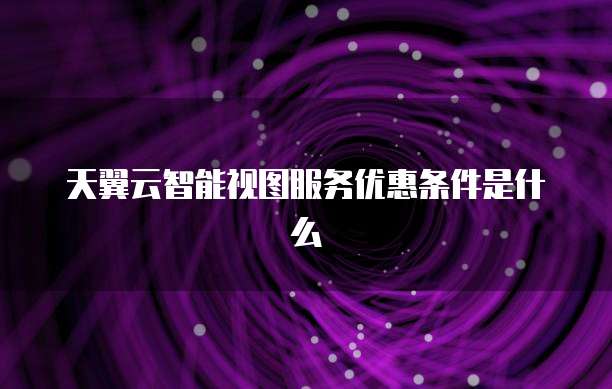 天翼云智能视图服务优惠条件是什么