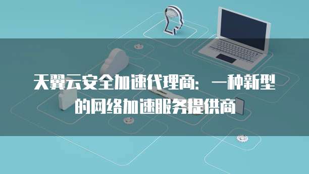 天翼云安全加速代理商：一种新型的网络加速服务提供商