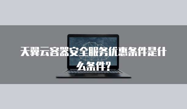天翼云容器安全服务优惠条件是什么条件?
