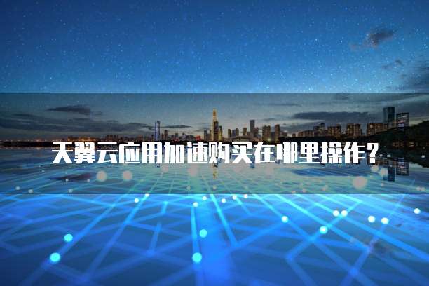 天翼云应用加速购买在哪里操作?
