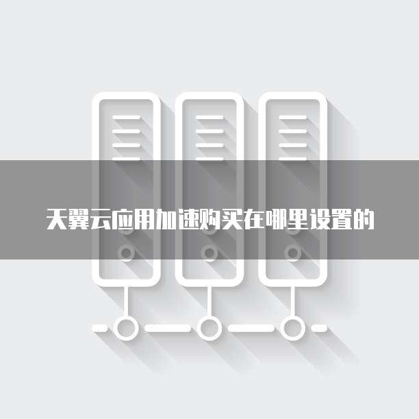 天翼云应用加速购买在哪里设置的