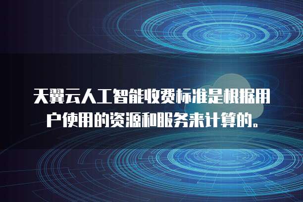 天翼云人工智能收费标准是根据用户使用的资源和服务来计算的。