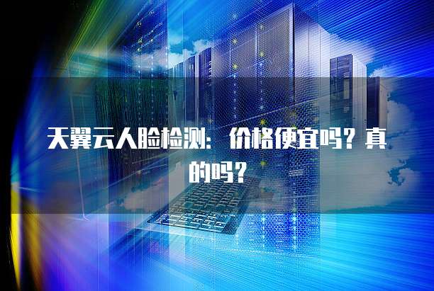 天翼云人脸检测:价格便宜吗?真的吗?