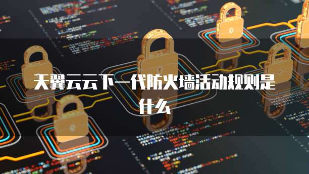 天翼云云下一代防火墙活动规则是什么