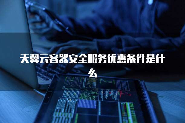 天翼云容器安全服务优惠条件是什么