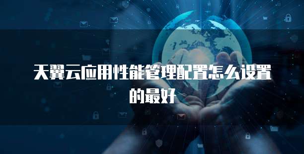 天翼云应用性能管理配置怎么设置的最好