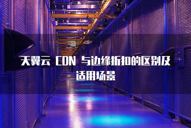 天翼云 CDN 与边缘折扣的区别及适用场景