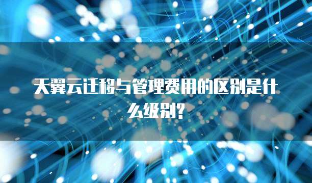 天翼云迁移与管理费用的区别是什么级别?
