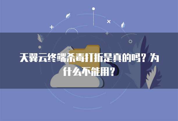 天翼云终端杀毒打折是真的吗?为什么不能用?