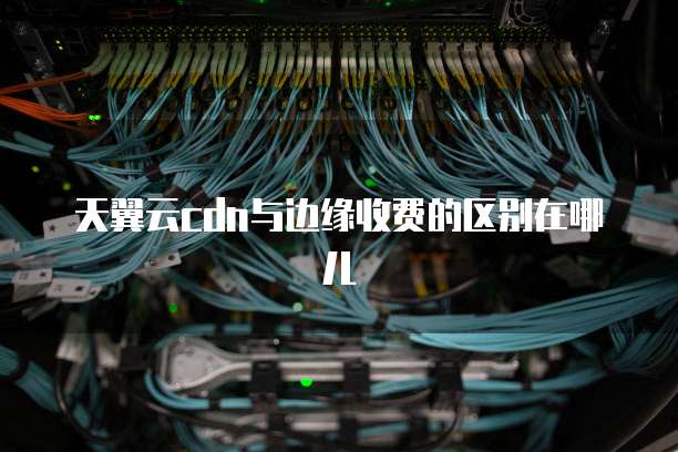 天翼云cdn与边缘收费的区别在哪儿