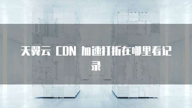 天翼云 CDN 加速打折在哪里看记录