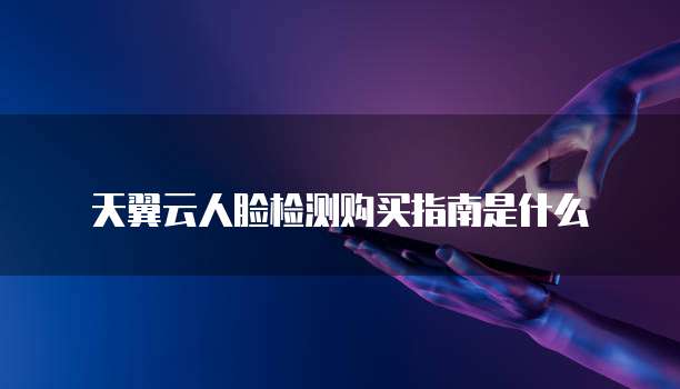 天翼云人脸检测购买指南是什么