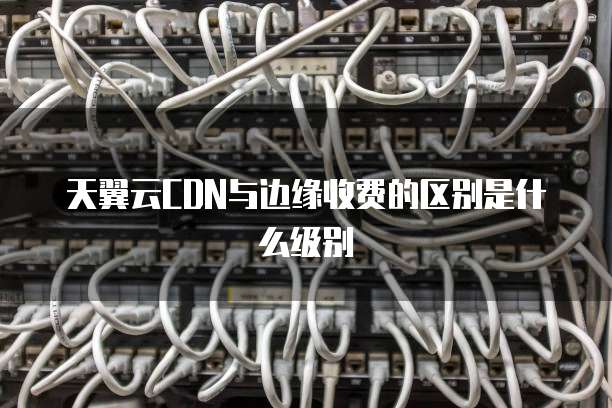 天翼云CDN与边缘收费的区别是什么级别
