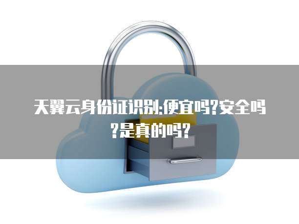 天翼云身份证识别:便宜吗?安全吗?是真的吗?
