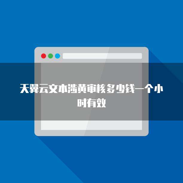 天翼云文本涉黄审核多少钱一个小时有效