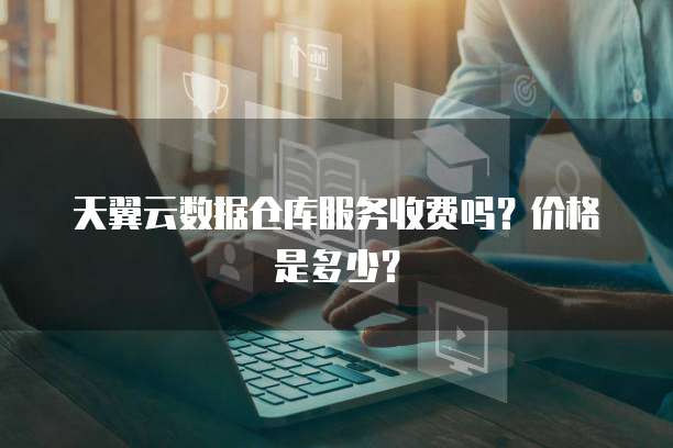 天翼云数据仓库服务收费吗?价格是多少?