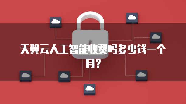 天翼云人工智能收费吗多少钱一个月?