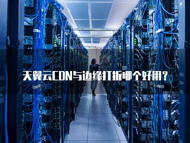 天翼云CDN与边缘打折哪个好用？