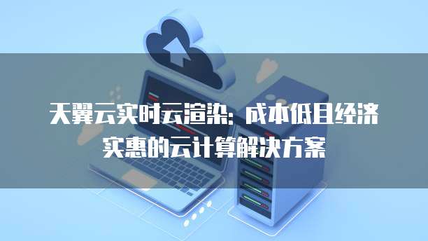 天翼云实时云渲染: 成本低且经济实惠的云计算解决方案