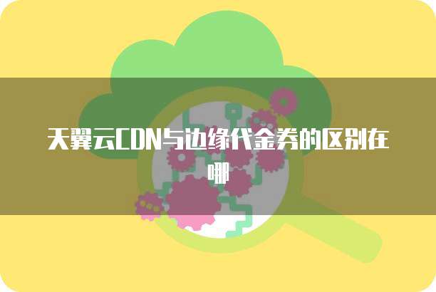 天翼云CDN与边缘代金券的区别在哪