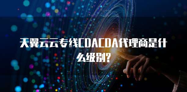 天翼云云专线CDACDA代理商是什么级别?