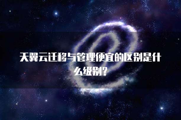 天翼云迁移与管理便宜的区别是什么级别?