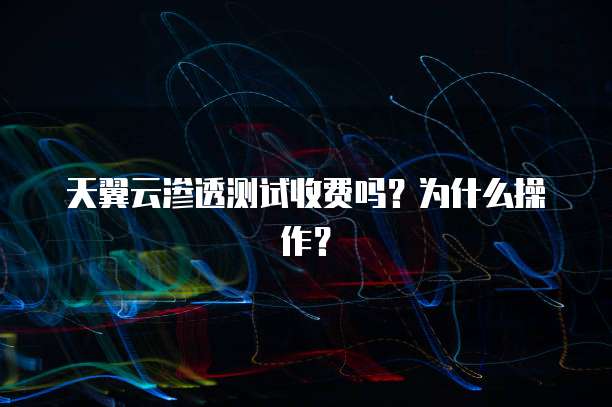 天翼云渗透测试收费吗?为什么操作?