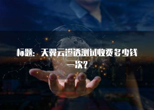 标题:天翼云渗透测试收费多少钱一次?