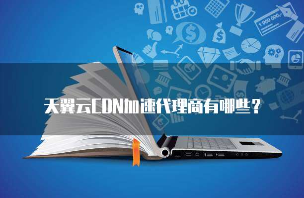 天翼云CDN加速代理商有哪些?