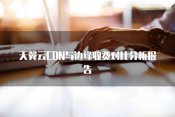 天翼云CDN与边缘收费对比分析报告