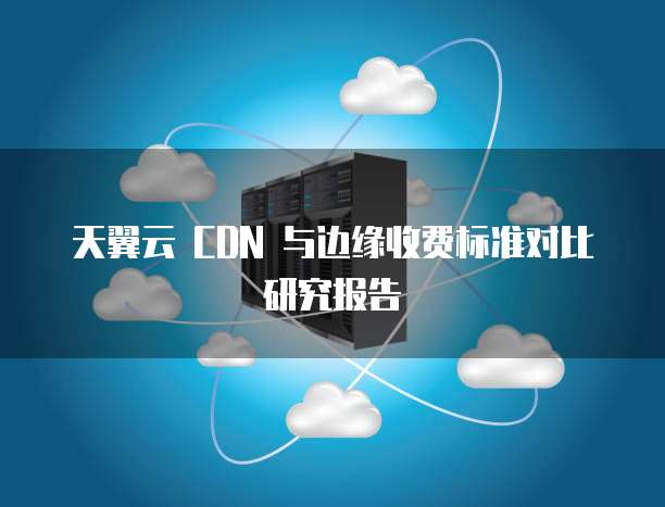 天翼云 CDN 与边缘收费标准对比研究报告