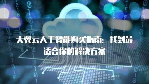 天翼云人工智能购买指南:找到最适合你的解决方案