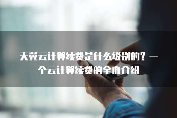 天翼云计算续费是什么级别的?一个云计算续费的全面介绍