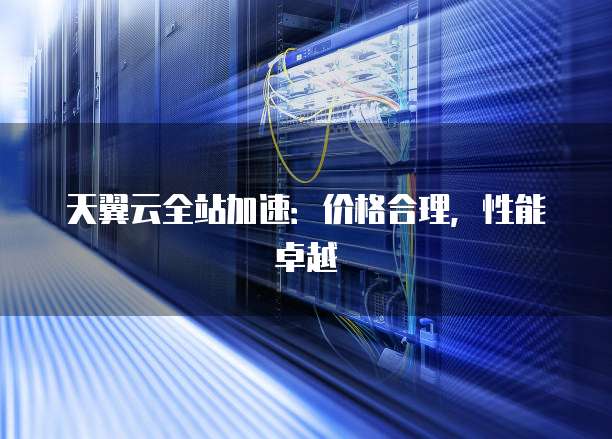 天翼云全站加速:价格合理,性能卓越