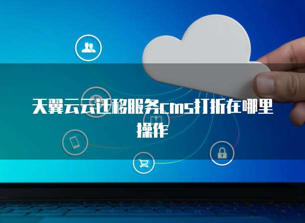 天翼云云迁移服务cms打折在哪里操作
