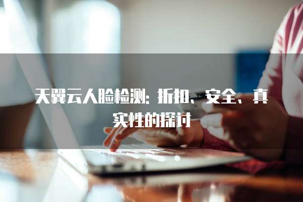 天翼云人脸检测: 折扣、安全、真实性的探讨