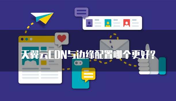 天翼云CDN与边缘配置哪个更好？