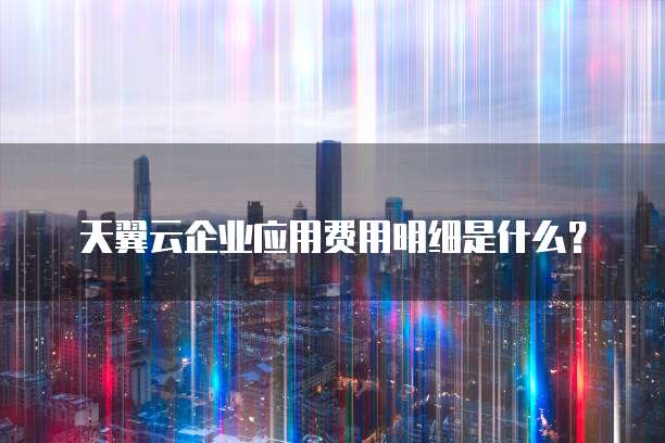 天翼云企业应用费用明细是什么？