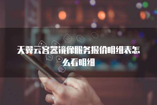 天翼云容器镜像服务报价明细表怎么看明细
