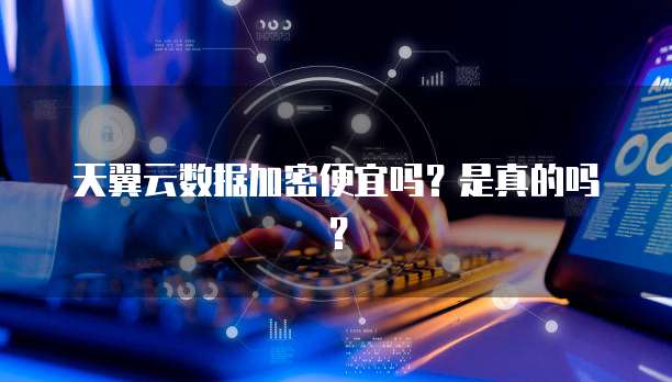 天翼云数据加密便宜吗？是真的吗？