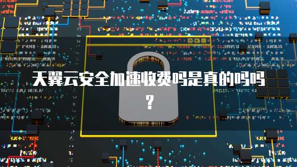 天翼云安全加速收费吗是真的吗吗？