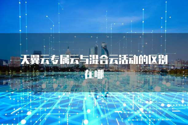 天翼云专属云与混合云活动的区别在哪