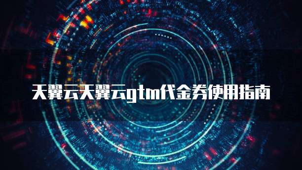 天翼云天翼云gtm代金券使用指南